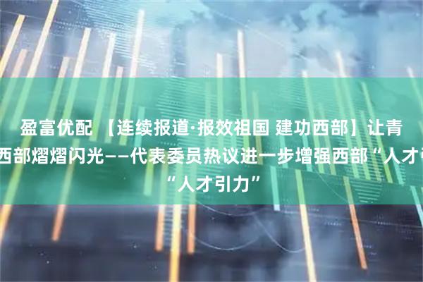 盈富优配 【连续报道·报效祖国 建功西部】让青春在西部熠熠闪光——代表委员热议进一步增强西部“人才引力”